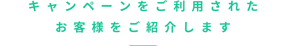 キャンペーンをご利用されたお客様をご紹介します