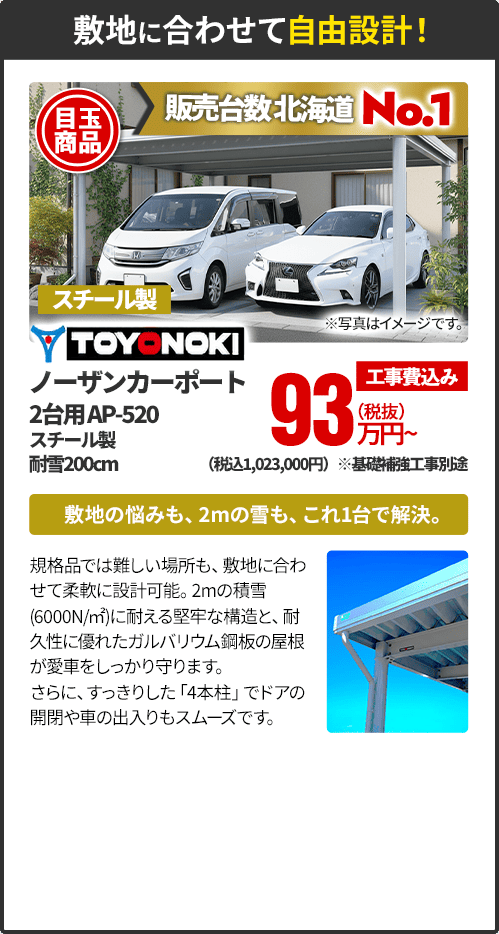 敷地に合わせて自由設計！ 販売台数北海道No.1 TOYONOKI ノーザンカーポート 2台用AP-520、スチール製、耐雪200cm 敷地の悩みも、2mの雪も、これ1台で解決。規格品では難しい場所も、敷地に合わせて柔軟に設計可能。2mの積雪(6000N/㎡)に耐える堅牢な構造と、耐久性に優れたガルバリウム鋼板の屋根が愛車をしっかり守ります。さらに、すっきりした「4本柱」でドアの開閉や車の出入りもスムーズです。