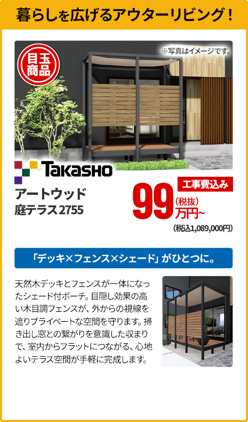 暮らしを広げるアウターリビング！ Takasho アートウッド 庭テラス2755 「デッキ×フェンス×シェード」がひとつに。天然木デッキとフェンスが一体になったシェード付ポーチ。目隠し効果の高い木目調フェンスが、外からの視線を遮りプライベートな空間を守ります。掃き出し窓との繋がりを意識した収まりで、室内からフラットにつながる、心地よいテラス空間が手軽に完成します。