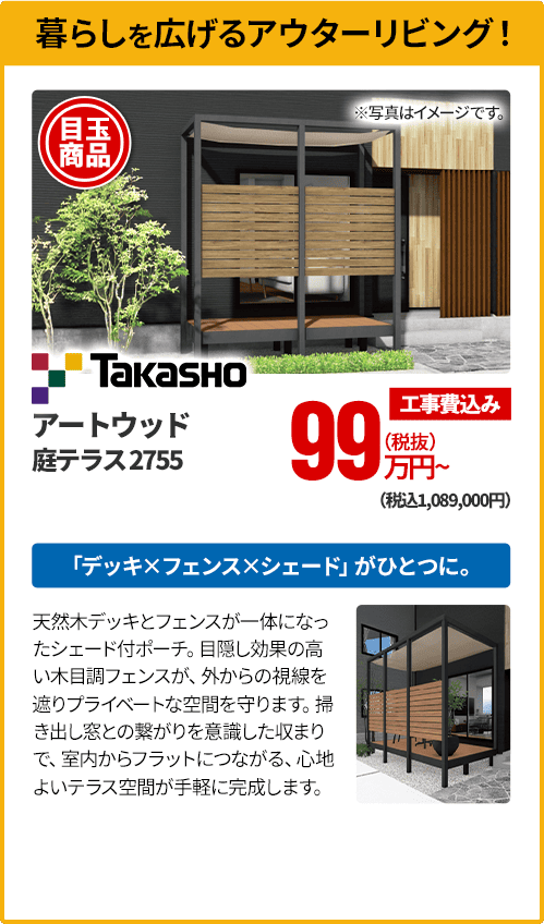 暮らしを広げるアウターリビング！ Takasho アートウッド 庭テラス2755 「デッキ×フェンス×シェード」がひとつに。天然木デッキとフェンスが一体になったシェード付ポーチ。目隠し効果の高い木目調フェンスが、外からの視線を遮りプライベートな空間を守ります。掃き出し窓との繋がりを意識した収まりで、室内からフラットにつながる、心地よいテラス空間が手軽に完成します。