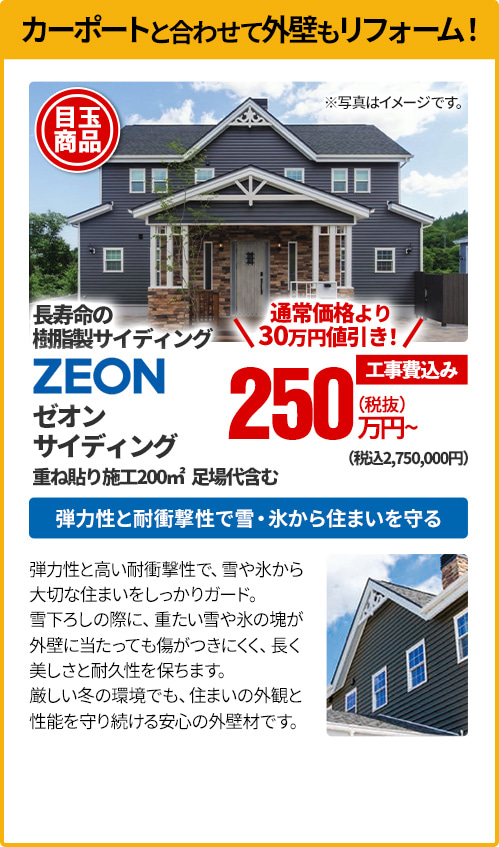 カーポートと合わせて外壁もリフォーム！ 長寿命の樹脂製サイディング ZEON ゼオンサイディング 重ね貼り施工200㎡、足場代含む 弾力性と耐衝撃性で雪・氷から住まいを守る 弾力性と高い耐衝撃性で、雪や氷から大切な住まいをしっかりガード。雪下ろしの際に、重たい雪や氷の塊が外壁に当たっても傷がつきにくく、長く美しさと耐久性を保ちます。厳しい冬の環境でも、住まいの外観と性能を守り続ける安心の外壁材です。
