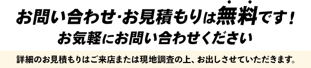 お問い合わせ・お見積もりは無料です！お気軽にお問い合わせください！詳細のお見積もりはご来店または現地調査の上、お出しさせていただきます。